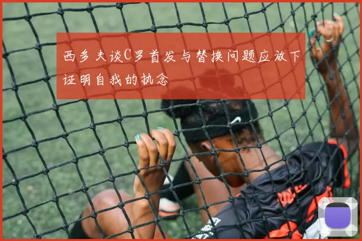 西多夫谈C罗首发与替换问题应放下证明自我的执念